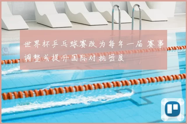 世界杯乒乓球赛改为每年一届 赛事调整或提升国际对抗密度