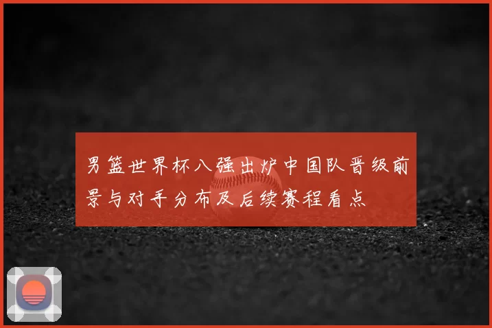 男篮世界杯八强出炉中国队晋级前景与对手分布及后续赛程看点