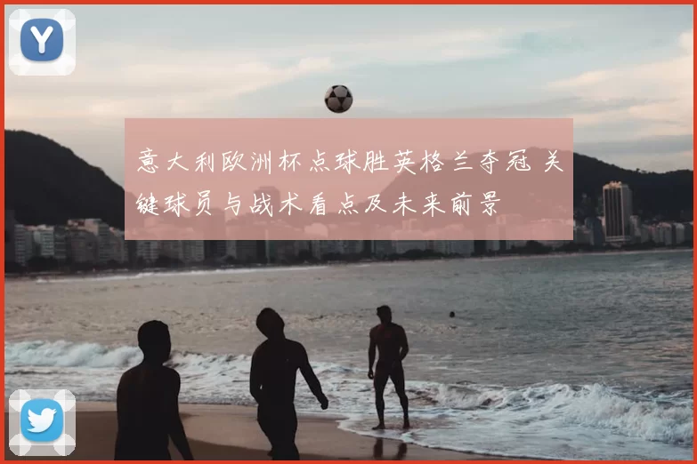 意大利欧洲杯点球胜英格兰夺冠 关键球员与战术看点及未来前景