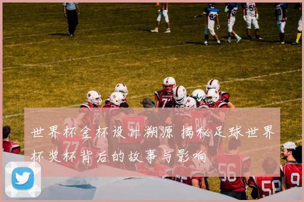 世界杯金杯设计溯源 揭秘足球世界杯奖杯背后的故事与影响