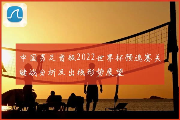 中国男足晋级2022世界杯预选赛关键战分析及出线形势展望