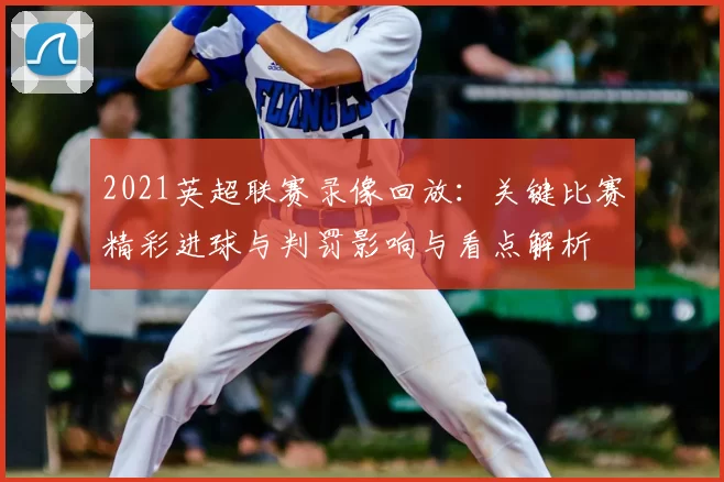 2021英超联赛录像回放：关键比赛精彩进球与判罚影响与看点解析