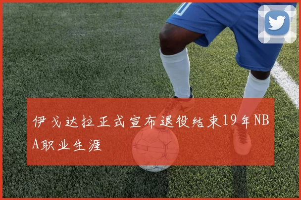 伊戈达拉正式宣布退役结束19年NBA职业生涯