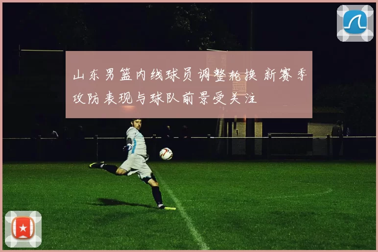 山东男篮内线球员调整轮换 新赛季攻防表现与球队前景受关注