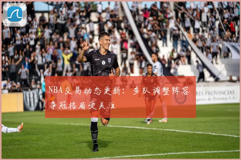 NBA交易动态更新：多队调整阵容 争冠格局受关注