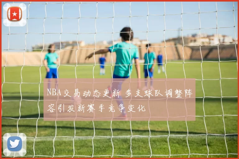 NBA交易动态更新 多支球队调整阵容引发新赛季竞争变化