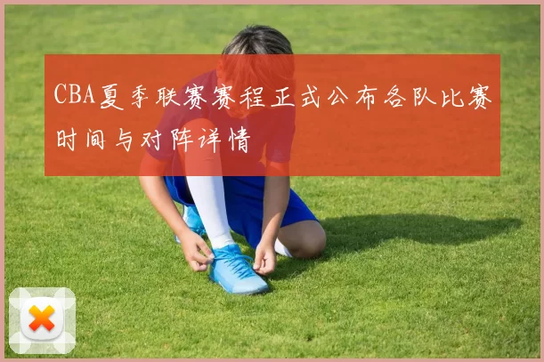 CBA夏季联赛赛程正式公布各队比赛时间与对阵详情
