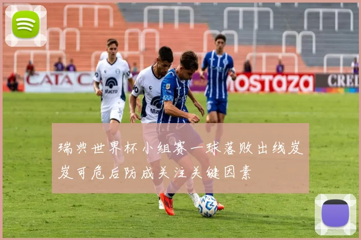 瑞典世界杯小组赛一球落败出线岌岌可危后防成关注关键因素