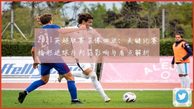 2021英超联赛录像回放：关键比赛精彩进球与判罚影响与看点解析