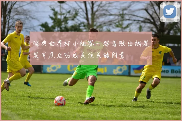 瑞典世界杯小组赛一球落败出线岌岌可危后防成关注关键因素