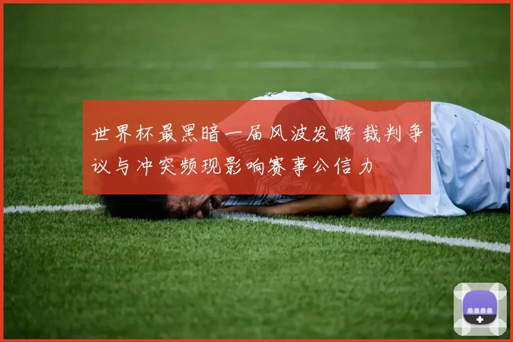 世界杯最黑暗一届风波发酵 裁判争议与冲突频现影响赛事公信力