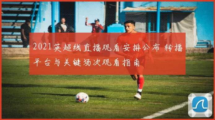 2021英超线直播观看安排公布 转播平台与关键场次观看指南