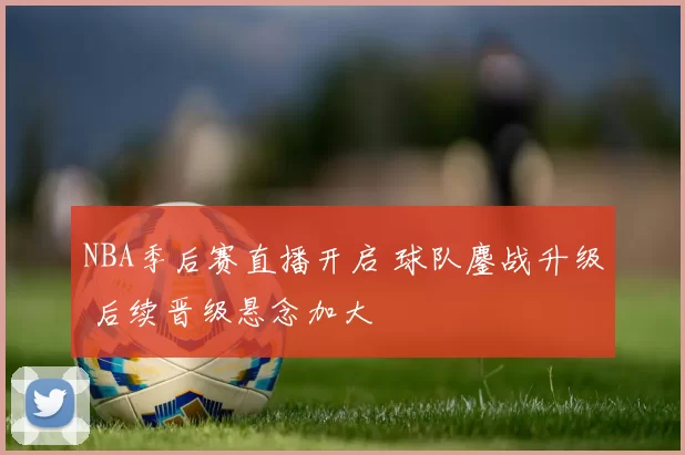 NBA季后赛直播开启 球队鏖战升级 后续晋级悬念加大