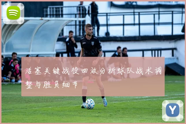 活塞关键战役回放分析球队战术调整与胜负细节