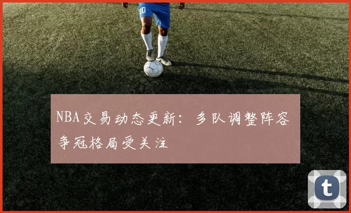 NBA交易动态更新：多队调整阵容 争冠格局受关注