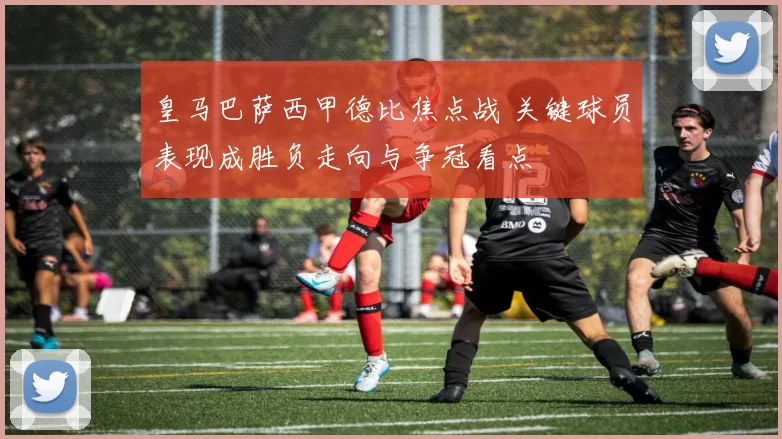 皇马巴萨西甲德比焦点战 关键球员表现成胜负走向与争冠看点