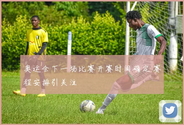 奥运会下一场比赛开赛时间确定 赛程安排引关注