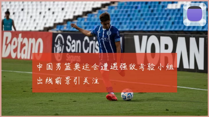 中国男篮奥运会遭遇强敌考验小组出线前景引关注