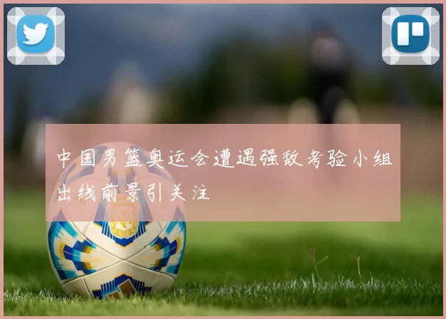 中国男篮奥运会遭遇强敌考验小组出线前景引关注