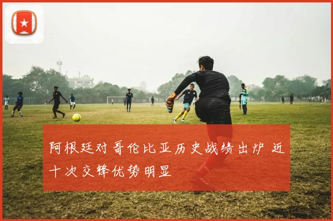 阿根廷对哥伦比亚历史战绩出炉 近十次交锋优势明显