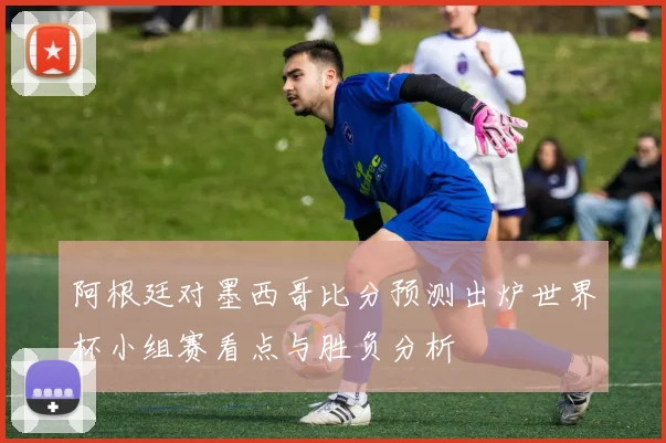 阿根廷对墨西哥比分预测出炉世界杯小组赛看点与胜负分析