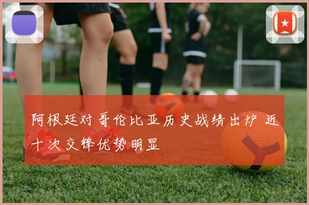 阿根廷对哥伦比亚历史战绩出炉 近十次交锋优势明显