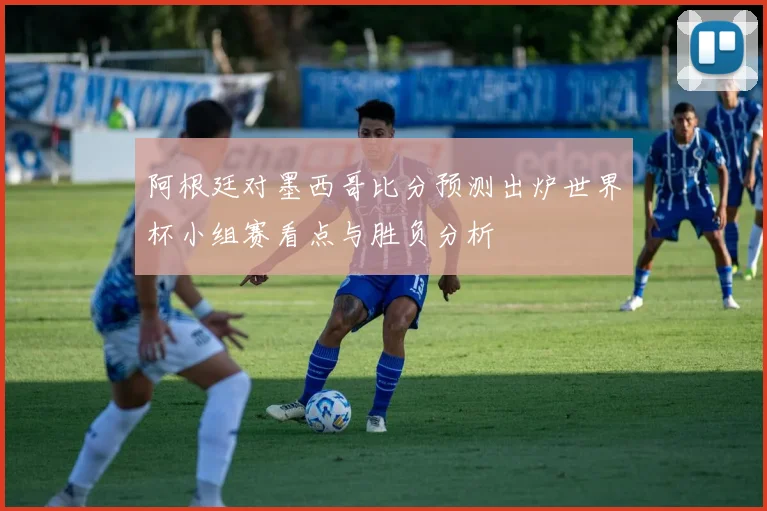 阿根廷对墨西哥比分预测出炉世界杯小组赛看点与胜负分析