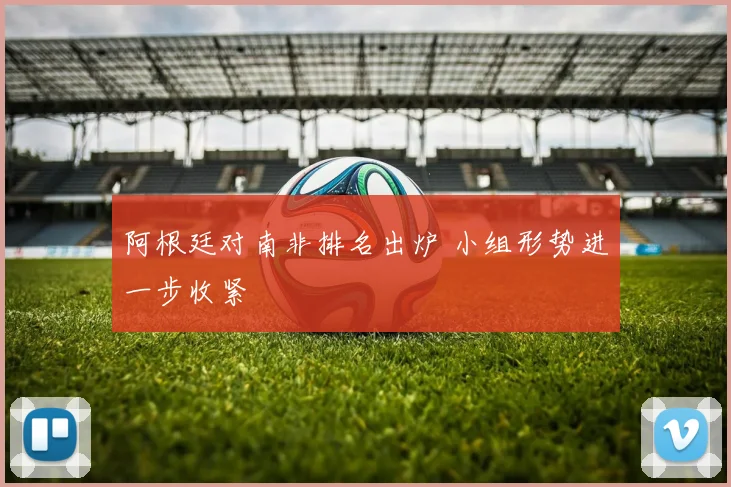 阿根廷对南非排名出炉 小组形势进一步收紧