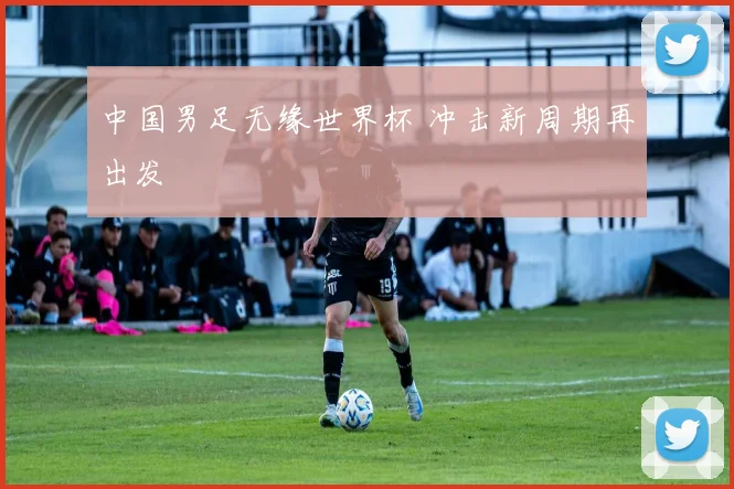 中国男足无缘世界杯 冲击新周期再出发
