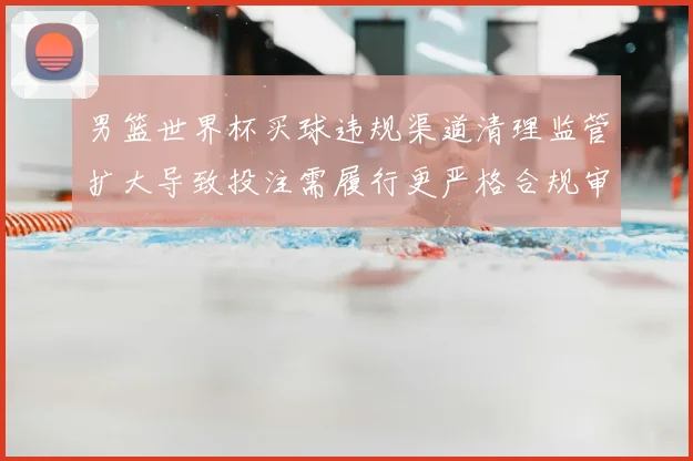 男篮世界杯买球违规渠道清理监管扩大导致投注需履行更严格合规审核
